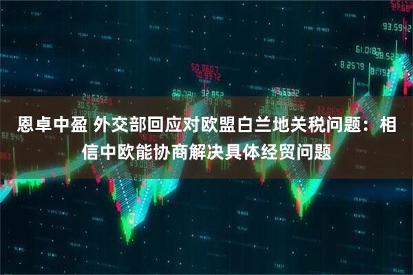 恩卓中盈 外交部回应对欧盟白兰地关税问题：相信中欧能协商解决具体经贸问题