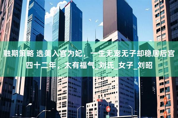 融期策略 选美入宫为妃，一生无宠无子却稳居后宫四十二年，太有福气_刘氏_女子_刘昭