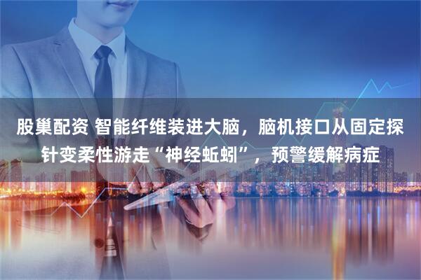 股巢配资 智能纤维装进大脑，脑机接口从固定探针变柔性游走“神经蚯蚓”，预警缓解病症
