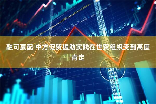 融可赢配 中方促贸援助实践在世贸组织受到高度肯定