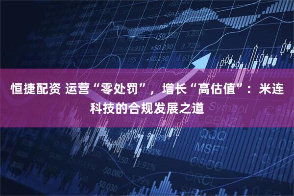 恒捷配资 运营“零处罚”，增长“高估值”：米连科技的合规发展之道