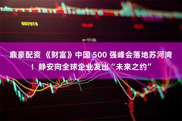 鼎豪配资 《财富》中国 500 强峰会落地苏河湾！静安向全球企业发出“未来之约”