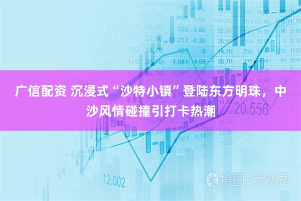 广信配资 沉浸式“沙特小镇”登陆东方明珠，中沙风情碰撞引打卡热潮