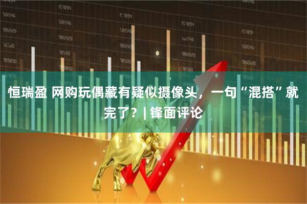 恒瑞盈 网购玩偶藏有疑似摄像头，一句“混搭”就完了？| 锋面评论