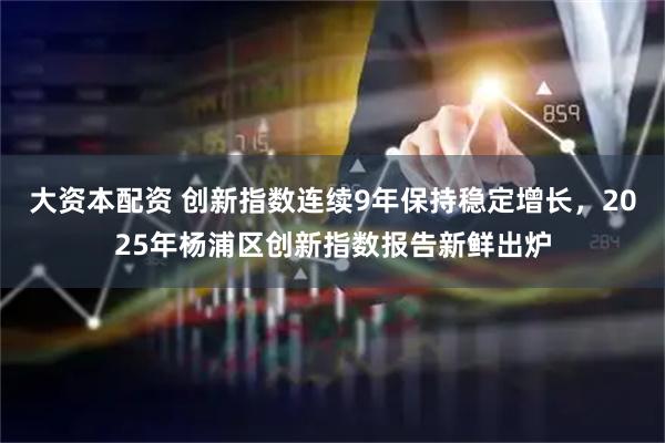 大资本配资 创新指数连续9年保持稳定增长，2025年杨浦区创新指数报告新鲜出炉