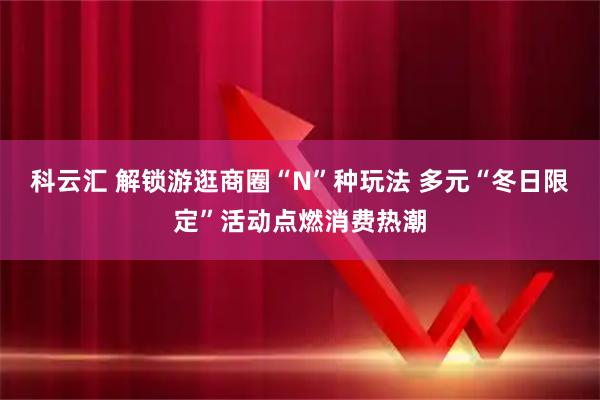 科云汇 解锁游逛商圈“N”种玩法 多元“冬日限定”活动点燃消费热潮