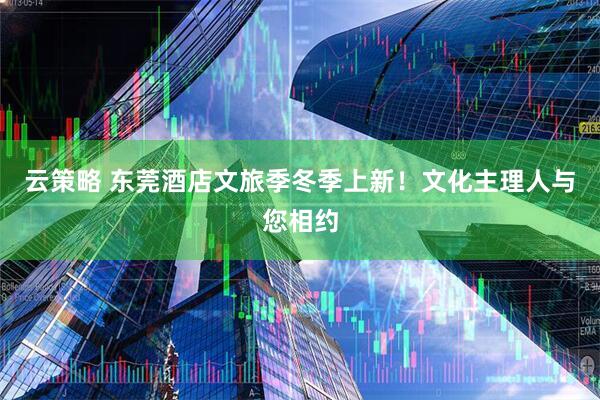 云策略 东莞酒店文旅季冬季上新！文化主理人与您相约