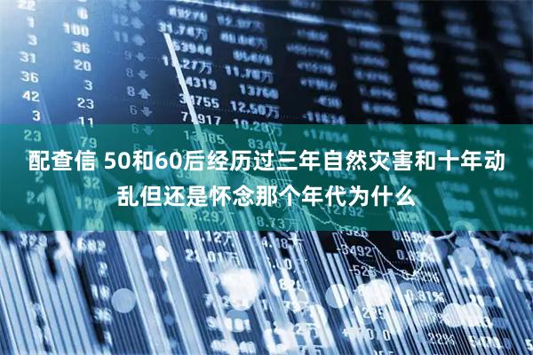 配查信 50和60后经历过三年自然灾害和十年动乱但还是怀念那个年代为什么