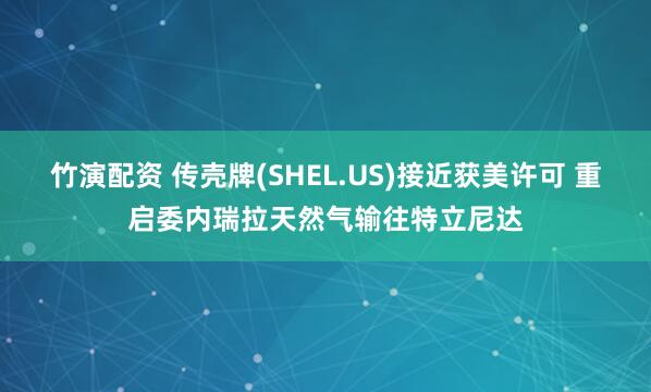 竹演配资 传壳牌(SHEL.US)接近获美许可 重启委内瑞拉天然气输往特立尼达