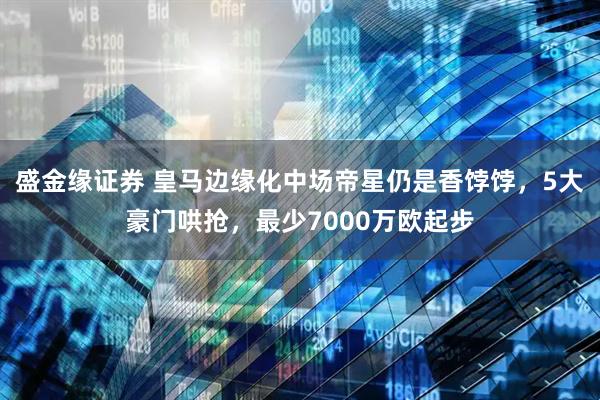 盛金缘证券 皇马边缘化中场帝星仍是香饽饽，5大豪门哄抢，最少7000万欧起步