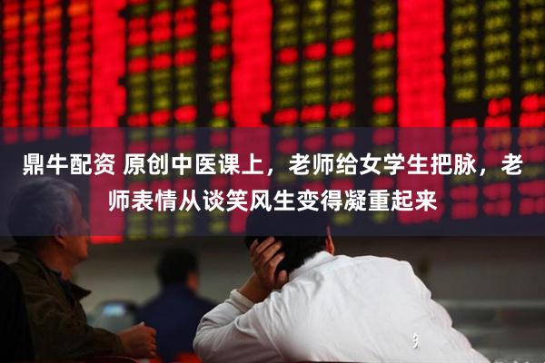 鼎牛配资 原创中医课上，老师给女学生把脉，老师表情从谈笑风生变得凝重起来