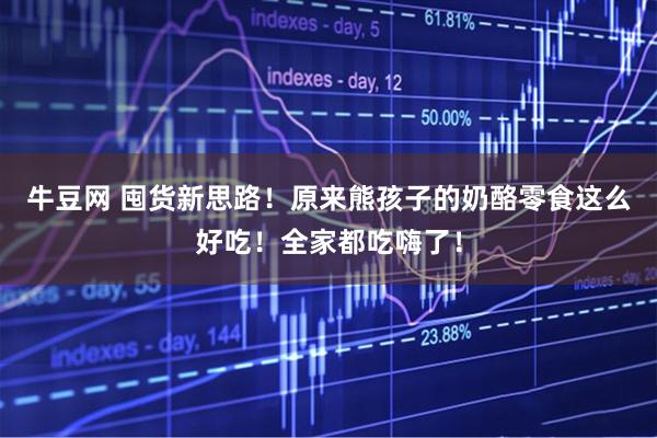 牛豆网 囤货新思路！原来熊孩子的奶酪零食这么好吃！全家都吃嗨了！