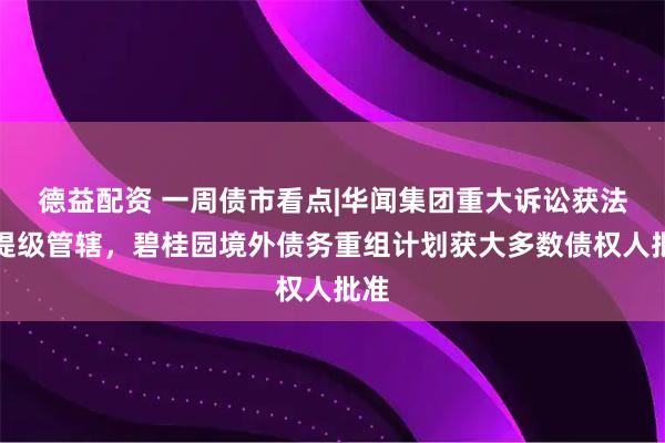 德益配资 一周债市看点|华闻集团重大诉讼获法院提级管辖，碧桂园境外债务重组计划获大多数债权人批准