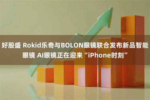 好股盛 Rokid乐奇与BOLON眼镜联合发布新品智能眼镜 AI眼镜正在迎来“iPhone时刻”