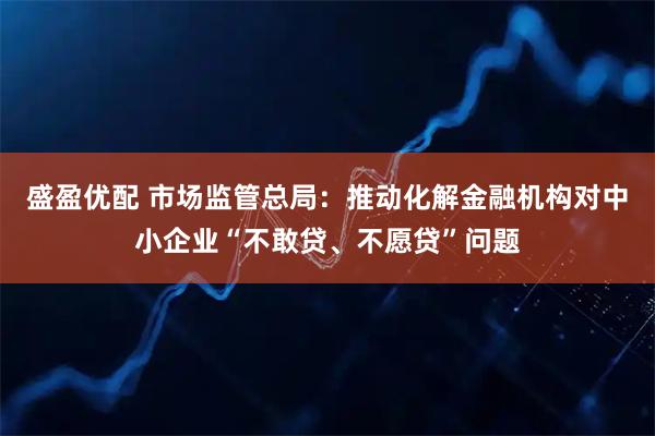 盛盈优配 市场监管总局：推动化解金融机构对中小企业“不敢贷、不愿贷”问题