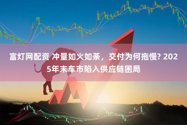 富灯网配资 冲量如火如荼，交付为何拖慢? 2025年末车市陷入供应链困局