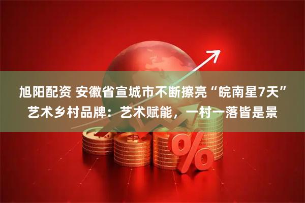 旭阳配资 安徽省宣城市不断擦亮“皖南星7天”艺术乡村品牌：艺术赋能，一村一落皆是景