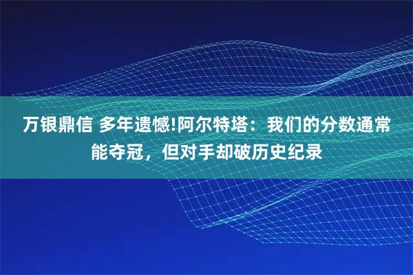 万银鼎信 多年遗憾!阿尔特塔：我们的分数通常能夺冠，但对手却破历史纪录