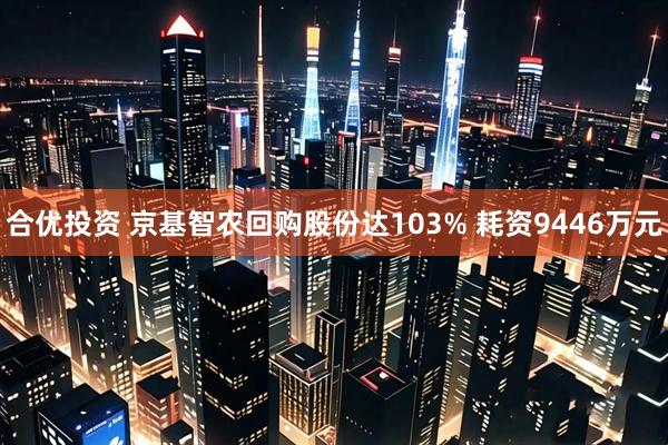 合优投资 京基智农回购股份达103% 耗资9446万元