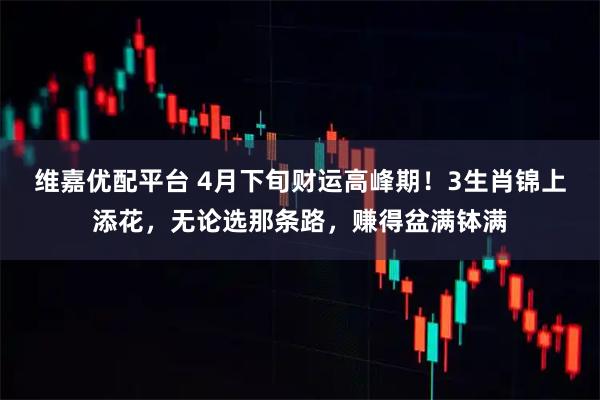 维嘉优配平台 4月下旬财运高峰期！3生肖锦上添花，无论选那条路，赚得盆满钵满