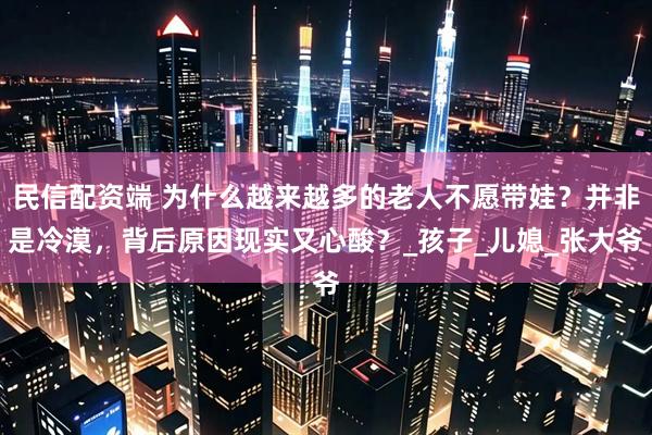 民信配资端 为什么越来越多的老人不愿带娃？并非是冷漠，背后原因现实又心酸？_孩子_儿媳_张大爷