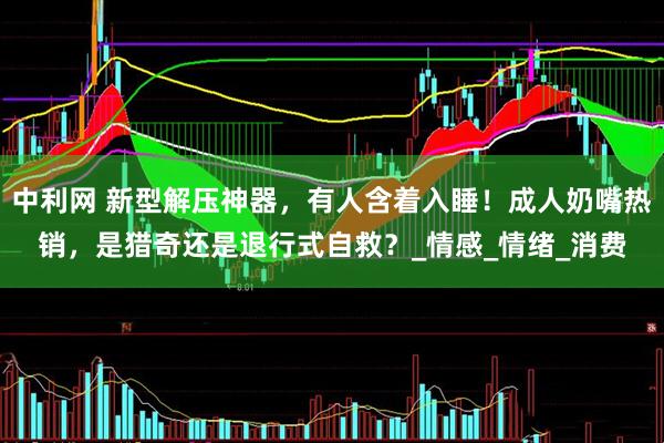 中利网 新型解压神器，有人含着入睡！成人奶嘴热销，是猎奇还是退行式自救？_情感_情绪_消费