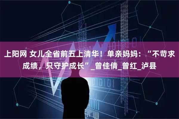 上阳网 女儿全省前五上清华！单亲妈妈：“不苛求成绩，只守护成长”_曾佳倩_曾红_泸县