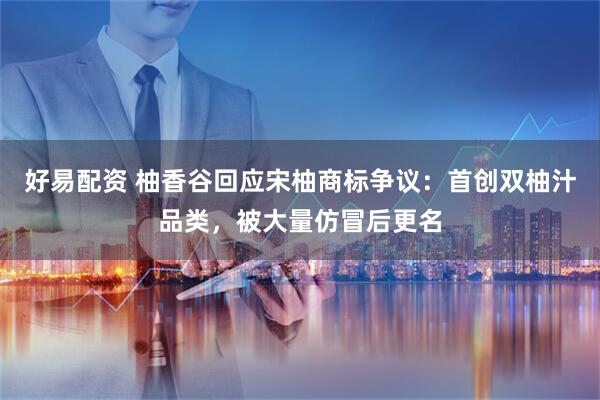 好易配资 柚香谷回应宋柚商标争议：首创双柚汁品类，被大量仿冒后更名